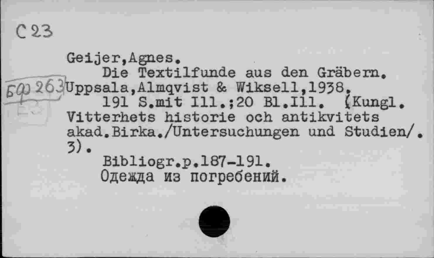 ﻿С£3
Gelder,Agnes.
Die Textilfunde aus den. Gräbern.
CCD 263Uppsala,Almqyist & Wikseil,1938»
'	191 S.mit Ill.;20 Bl.Ill. (Kungl.
Vitterhets historié och antikvitets akad.Birka./Untersuchungen und Studien/.
Bibliogr.p.187-191.
Одеада из погребений.